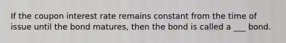 If the coupon interest rate remains constant from the time of issue until the bond matures, then the bond is called a ___ bond.