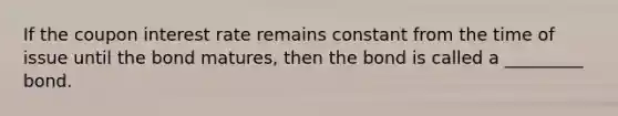 If the coupon interest rate remains constant from the time of issue until the bond matures, then the bond is called a _________ bond.