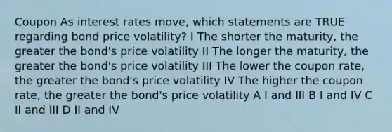 Coupon As interest rates move, which statements are TRUE regarding bond price volatility? I The shorter the maturity, the greater the bond's price volatility II The longer the maturity, the greater the bond's price volatility III The lower the coupon rate, the greater the bond's price volatility IV The higher the coupon rate, the greater the bond's price volatility A I and III B I and IV C II and III D II and IV