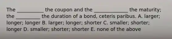 The ___________ the coupon and the ______________ the maturity; the __________ the duration of a bond, ceteris paribus. A. larger; longer; longer B. larger; longer; shorter C. smaller; shorter; longer D. smaller; shorter; shorter E. none of the above