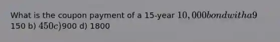 What is the coupon payment of a 15-year 10,000 bond with a 9% coupon rate with semiannual payments? a)150 b) 450 c)900 d) 1800