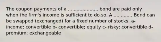 The coupon payments of a ..................... bond are paid only when the firm's income is sufficient to do so. A ............. Bond can be swapped (exchanged) for a fixed number of stocks. a- income; convertible b- convertible; equity c- risky; convertible d- premium; exchangeable