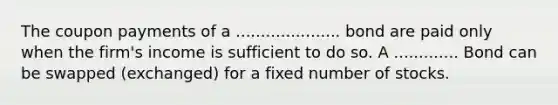 The coupon payments of a ..................... bond are paid only when the firm's income is sufficient to do so. A ............. Bond can be swapped (exchanged) for a fixed number of stocks.