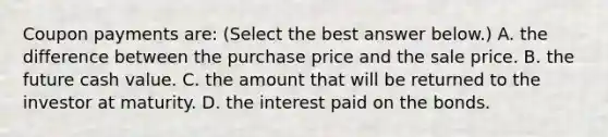 Coupon payments​ are: ​(Select the best answer​ below.) A. the difference between the purchase price and the sale price. B. the future cash value. C. the amount that will be returned to the investor at maturity. D. the interest paid on the bonds.