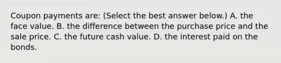 Coupon payments​ are: ​(Select the best answer​ below.) A. the face value. B. the difference between the purchase price and the sale price. C. the future cash value. D. the interest paid on the bonds.