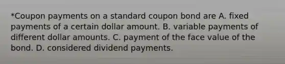 *Coupon payments on a standard coupon bond are A. fixed payments of a certain dollar amount. B. variable payments of different dollar amounts. C. payment of the face value of the bond. D. considered dividend payments.