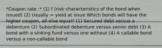 *Coupon rate :* (1) f (risk characteristics of the bond when issued) (2) Usually ≈ yield at issue Which bonds will have the higher coupon, all else equal? (1) Secured debt versus a debenture (2) Subordinated debenture versus senior debt (3) A bond with a sinking fund versus one without (4) A callable bond versus a non-callable bond