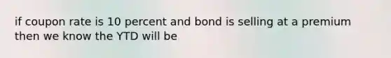 if coupon rate is 10 percent and bond is selling at a premium then we know the YTD will be