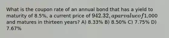 What is the coupon rate of an annual bond that has a yield to maturity of 8.5%, a current price of 942.32, a par value of1,000 and matures in thirteen years? A) 8.33% B) 8.50% C) 7.75% D) 7.67%