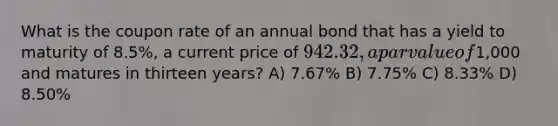 What is the coupon rate of an annual bond that has a yield to maturity of 8.5%, a current price of 942.32, a par value of1,000 and matures in thirteen years? A) 7.67% B) 7.75% C) 8.33% D) 8.50%