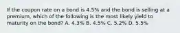 If the coupon rate on a bond is 4.5% and the bond is selling at a premium, which of the following is the most likely yield to maturity on the bond? A. 4.3% B. 4.5% C. 5.2% D. 5.5%