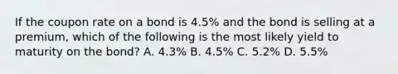 If the coupon rate on a bond is 4.5% and the bond is selling at a premium, which of the following is the most likely yield to maturity on the bond? A. 4.3% B. 4.5% C. 5.2% D. 5.5%