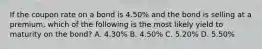 If the coupon rate on a bond is 4.50% and the bond is selling at a premium, which of the following is the most likely yield to maturity on the bond? A. 4.30% B. 4.50% C. 5.20% D. 5.50%