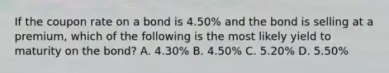 If the coupon rate on a bond is 4.50% and the bond is selling at a premium, which of the following is the most likely yield to maturity on the bond? A. 4.30% B. 4.50% C. 5.20% D. 5.50%