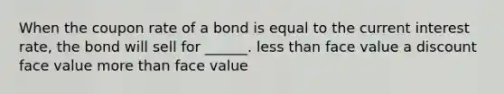 When the coupon rate of a bond is equal to the current interest rate, the bond will sell for ______. less than face value a discount face value more than face value