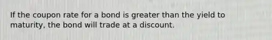 If the coupon rate for a bond is greater than the yield to maturity, the bond will trade at a discount.