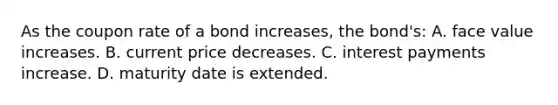 As the coupon rate of a bond increases, the bond's: A. face value increases. B. current price decreases. C. interest payments increase. D. maturity date is extended.