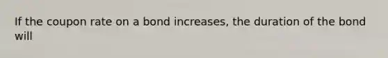 If the coupon rate on a bond increases, the duration of the bond will