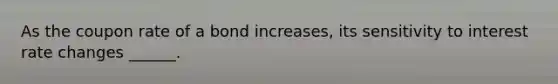 As the coupon rate of a bond increases, its sensitivity to interest rate changes ______.