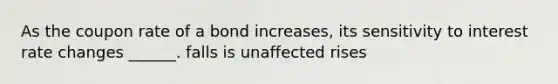 As the coupon rate of a bond increases, its sensitivity to interest rate changes ______. falls is unaffected rises