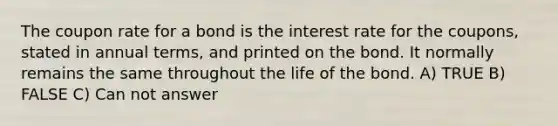 The coupon rate for a bond is the interest rate for the coupons, stated in annual terms, and printed on the bond. It normally remains the same throughout the life of the bond. A) TRUE B) FALSE C) Can not answer