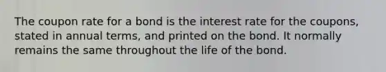 The coupon rate for a bond is the interest rate for the coupons, stated in annual terms, and printed on the bond. It normally remains the same throughout the life of the bond.