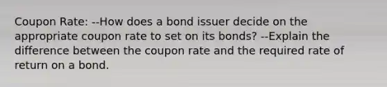 Coupon Rate: --How does a bond issuer decide on the appropriate coupon rate to set on its bonds? --Explain the difference between the coupon rate and the required rate of return on a bond.