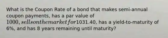 What is the Coupon Rate of a bond that makes semi-annual coupon payments, has a par value of 1000, sells on the market for1031.40, has a yield-to-maturity of 6%, and has 8 years remaining until maturity?