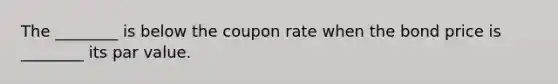 The ________ is below the coupon rate when the bond price is ________ its par value.