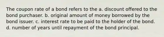 The coupon rate of a bond refers to the a. discount offered to the bond purchaser. b. original amount of money borrowed by the bond issuer. c. interest rate to be paid to the holder of the bond. d. number of years until repayment of the bond principal.