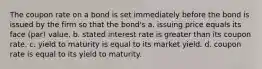 The coupon rate on a bond is set immediately before the bond is issued by the firm so that the bond's a. issuing price equals its face (par) value. b. stated interest rate is greater than its coupon rate. c. yield to maturity is equal to its market yield. d. coupon rate is equal to its yield to maturity.