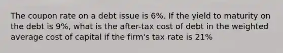 The coupon rate on a debt issue is 6%. If the yield to maturity on the debt is 9%, what is the after-tax cost of debt in the weighted average cost of capital if the firm's tax rate is 21%