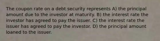 The coupon rate on a debt security represents A) the principal amount due to the investor at maturity. B) the interest rate the investor has agreed to pay the issuer. C) the interest rate the issuer has agreed to pay the investor. D) the principal amount loaned to the issuer.