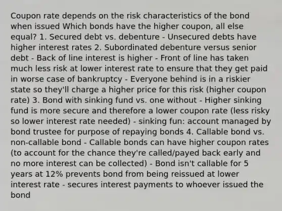 Coupon rate depends on the risk characteristics of the bond when issued Which bonds have the higher coupon, all else equal? 1. Secured debt vs. debenture - Unsecured debts have higher interest rates 2. Subordinated debenture versus senior debt - Back of line interest is higher - Front of line has taken much less risk at lower interest rate to ensure that they get paid in worse case of bankruptcy - Everyone behind is in a riskier state so they'll charge a higher price for this risk (higher coupon rate) 3. Bond with sinking fund vs. one without - Higher sinking fund is more secure and therefore a lower coupon rate (less risky so lower interest rate needed) - sinking fun: account managed by bond trustee for purpose of repaying bonds 4. Callable bond vs. non-callable bond - Callable bonds can have higher coupon rates (to account for the chance they're called/payed back early and no more interest can be collected) - Bond isn't callable for 5 years at 12% prevents bond from being reissued at lower interest rate - secures interest payments to whoever issued the bond