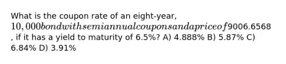 What is the coupon rate of an eight-year, 10,000 bond with semiannual coupons and a price of9006.6568 , if it has a yield to maturity of 6.5%? A) 4.888% B) 5.87% C) 6.84% D) 3.91%