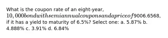 What is the coupon rate of an eight-year, 10,000 bond with semiannual coupons and a price of9006.6568, if it has a yield to maturity of 6.5%? Select one: a. 5.87% b. 4.888% c. 3.91% d. 6.84%