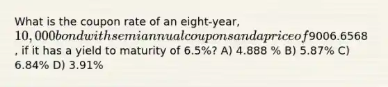 What is the coupon rate of an eight-year, 10,000 bond with semiannual coupons and a price of9006.6568 , if it has a yield to maturity of 6.5%? A) 4.888 % B) 5.87% C) 6.84% D) 3.91%