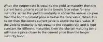 When the coupon rate is equal to the yield to maturity then the current bond price is equal to the bond's face value for any maturity. When the yield to maturity is above the annual coupon then the bond's current price is below the face value. When it is below then the bond's current price is above the face value. If the yield to maturity is not equal to the coupon rate and is kept constant for different maturities then the shorter maturity bond will have a price closer to the current price than the longer maturity bond.