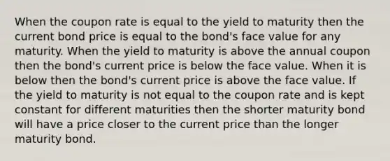 When the coupon rate is equal to the yield to maturity then the current bond price is equal to the bond's face value for any maturity. When the yield to maturity is above the annual coupon then the bond's current price is below the face value. When it is below then the bond's current price is above the face value. If the yield to maturity is not equal to the coupon rate and is kept constant for different maturities then the shorter maturity bond will have a price closer to the current price than the longer maturity bond.