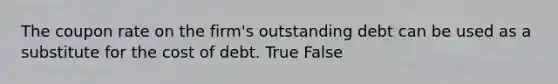 The coupon rate on the firm's outstanding debt can be used as a substitute for the cost of debt. True False