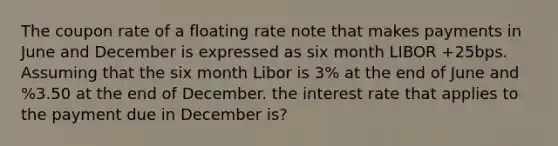 The coupon rate of a floating rate note that makes payments in June and December is expressed as six month LIBOR +25bps. Assuming that the six month Libor is 3% at the end of June and %3.50 at the end of December. the interest rate that applies to the payment due in December is?