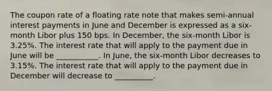 The coupon rate of a floating rate note that makes semi-annual interest payments in June and December is expressed as a six-month Libor plus 150 bps. In December, the six-month Libor is 3.25%. The interest rate that will apply to the payment due in June will be ___________. In June, the six-month Libor decreases to 3.15%. The interest rate that will apply to the payment due in December will decrease to __________.