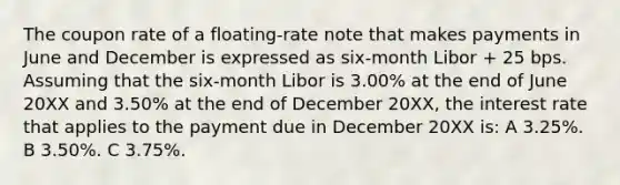 The coupon rate of a floating-rate note that makes payments in June and December is expressed as six-month Libor + 25 bps. Assuming that the six-month Libor is 3.00% at the end of June 20XX and 3.50% at the end of December 20XX, the interest rate that applies to the payment due in December 20XX is: A 3.25%. B 3.50%. C 3.75%.