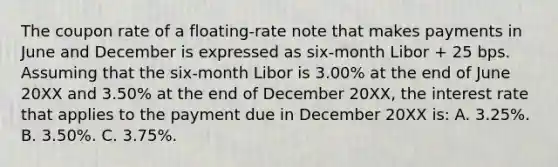 The coupon rate of a floating-rate note that makes payments in June and December is expressed as six-month Libor + 25 bps. Assuming that the six-month Libor is 3.00% at the end of June 20XX and 3.50% at the end of December 20XX, the interest rate that applies to the payment due in December 20XX is: A. 3.25%. B. 3.50%. C. 3.75%.