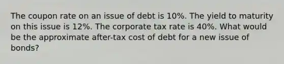 The coupon rate on an issue of debt is 10%. The yield to maturity on this issue is 12%. The corporate tax rate is 40%. What would be the approximate after-tax cost of debt for a new issue of bonds?