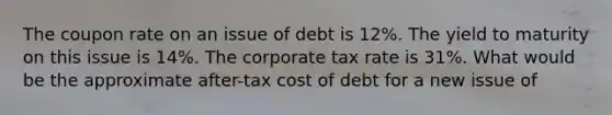 The coupon rate on an issue of debt is 12%. The yield to maturity on this issue is 14%. The corporate tax rate is 31%. What would be the approximate after-tax cost of debt for a new issue of