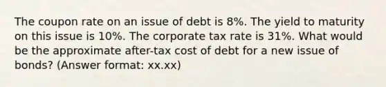 The coupon rate on an issue of debt is 8%. The yield to maturity on this issue is 10%. The corporate tax rate is 31%. What would be the approximate after-tax cost of debt for a new issue of bonds? (Answer format: xx.xx)