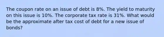 The coupon rate on an issue of debt is 8%. The yield to maturity on this issue is 10%. The corporate tax rate is 31%. What would be the approximate after tax cost of debt for a new issue of bonds?