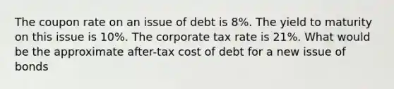 The coupon rate on an issue of debt is 8%. The yield to maturity on this issue is 10%. The corporate tax rate is 21%. What would be the approximate after-tax cost of debt for a new issue of bonds