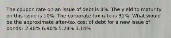 The coupon rate on an issue of debt is 8%. The yield to maturity on this issue is 10%. The corporate tax rate is 31%. What would be the approximate after-tax cost of debt for a new issue of bonds? 2.48% 6.90% 5.28% 3.14%